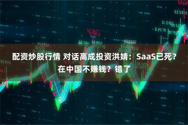 配资炒股行情 对话高成投资洪婧：SaaS已死？在中国不赚钱？错了
