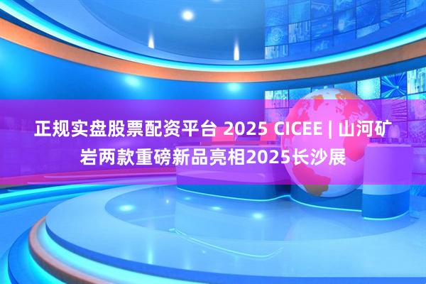 正规实盘股票配资平台 2025 CICEE | 山河矿岩两款重磅新品亮相2025长沙展