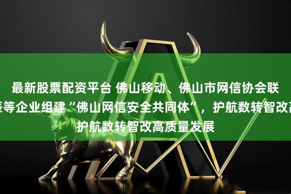 最新股票配资平台 佛山移动、佛山市网信协会联合启明星辰等企业组建“佛山网信安全共同体”，护航数转智改高质量发展