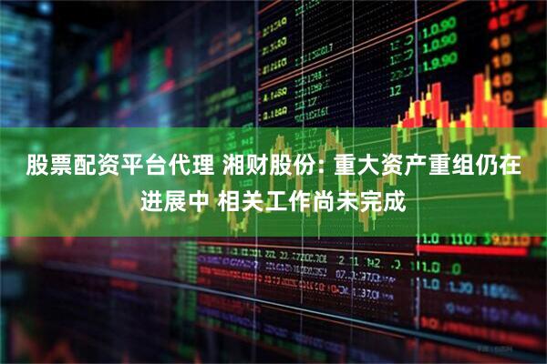 股票配资平台代理 湘财股份: 重大资产重组仍在进展中 相关工作尚未完成