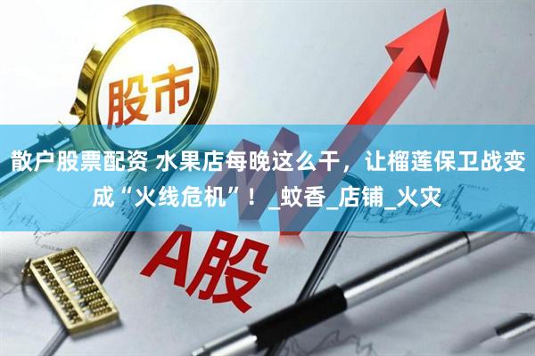 散户股票配资 水果店每晚这么干，让榴莲保卫战变成“火线危机”！_蚊香_店铺_火灾