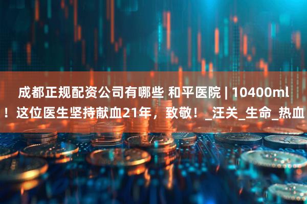 成都正规配资公司有哪些 和平医院 | 10400ml！这位医生坚持献血21年，致敬！_汪关_生命_热血