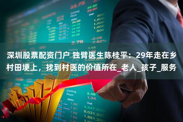 深圳股票配资门户 独臂医生陈桂平：29年走在乡村田埂上，找到村医的价值所在_老人_孩子_服务