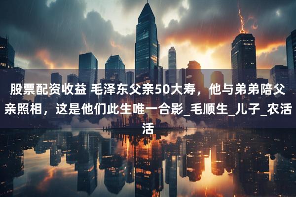 股票配资收益 毛泽东父亲50大寿，他与弟弟陪父亲照相，这是他们此生唯一合影_毛顺生_儿子_农活