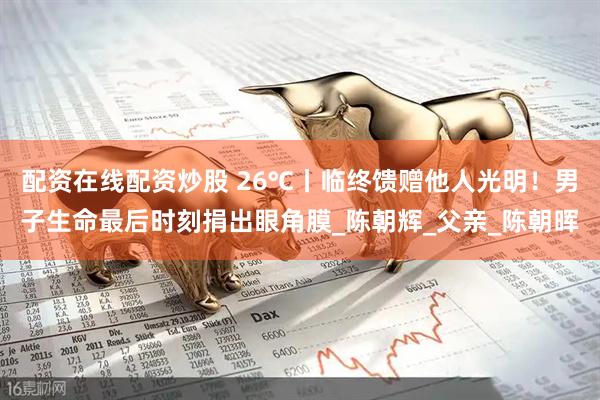 配资在线配资炒股 26℃丨临终馈赠他人光明！男子生命最后时刻捐出眼角膜_陈朝辉_父亲_陈朝晖