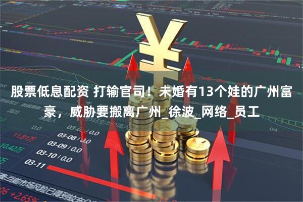 股票低息配资 打输官司！未婚有13个娃的广州富豪，威胁要搬离广州_徐波_网络_员工
