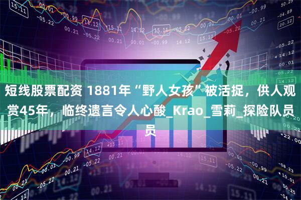 短线股票配资 1881年“野人女孩”被活捉，供人观赏45年，临终遗言令人心酸_Krao_雪莉_探险队员