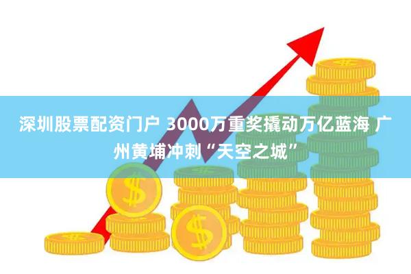 深圳股票配资门户 3000万重奖撬动万亿蓝海 广州黄埔冲刺“天空之城”