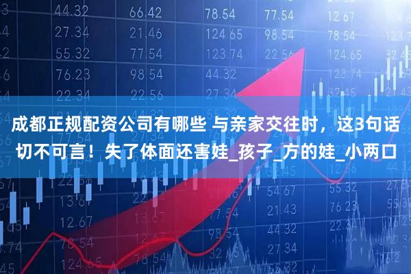 成都正规配资公司有哪些 与亲家交往时，这3句话切不可言！失了体面还害娃_孩子_方的娃_小两口