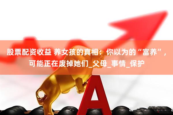 股票配资收益 养女孩的真相：你以为的“富养”，可能正在废掉她们_父母_事情_保护