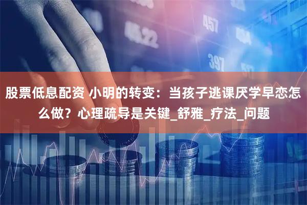 股票低息配资 小明的转变：当孩子逃课厌学早恋怎么做？心理疏导是关键_舒雅_疗法_问题