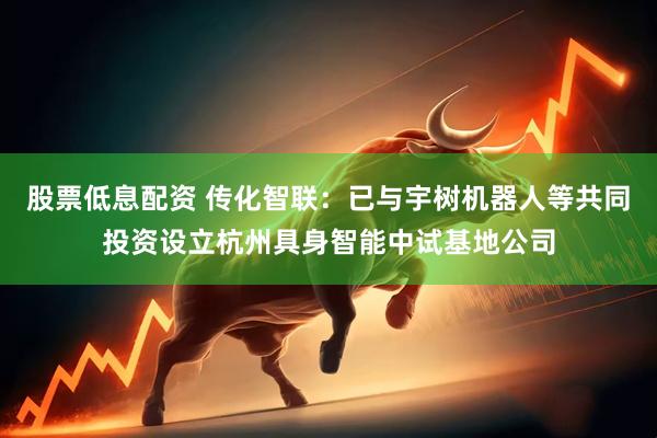 股票低息配资 传化智联：已与宇树机器人等共同投资设立杭州具身智能中试基地公司