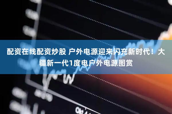 配资在线配资炒股 户外电源迎来闪充新时代！大疆新一代1度电户外电源图赏