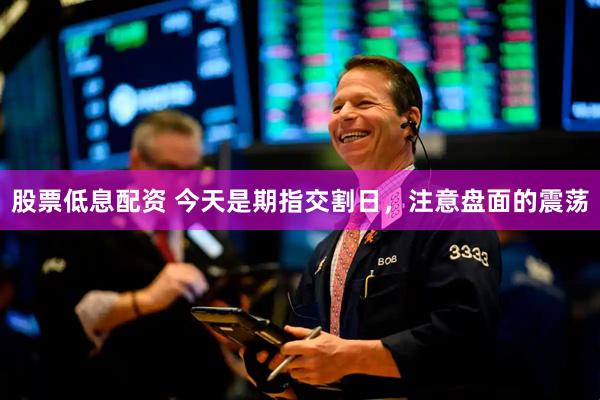 股票低息配资 今天是期指交割日，注意盘面的震荡