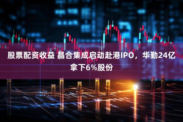 股票配资收益 晶合集成启动赴港IPO，华勤24亿拿下6%股份