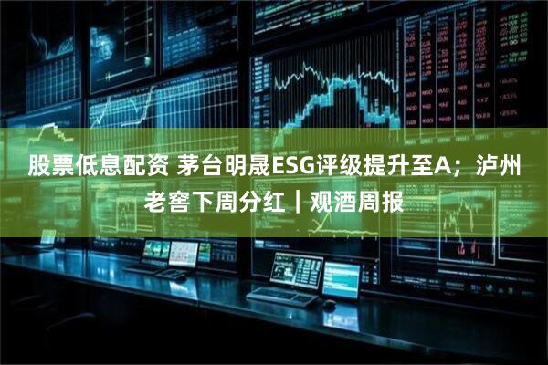 股票低息配资 茅台明晟ESG评级提升至A；泸州老窖下周分红｜观酒周报