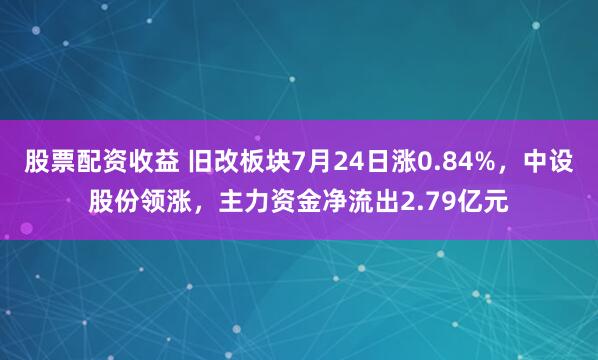 股票配资收益 旧改板块7月24日涨0.84%，中设股份领涨，主力资金净流出2.79亿元