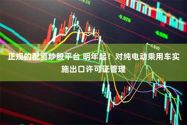 正规的配资炒股平台 明年起！对纯电动乘用车实施出口许可证管理