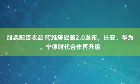 股票配资收益 阿维塔战略2.0发布，长安、华为、宁德时代合作再升级