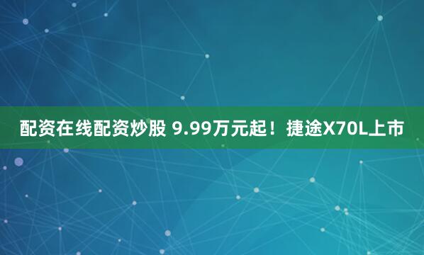 配资在线配资炒股 9.99万元起！捷途X70L上市