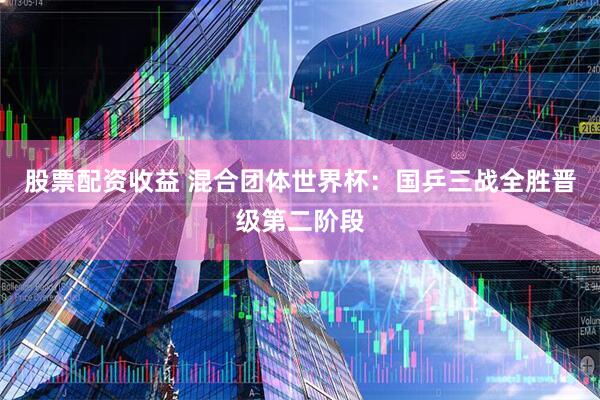 股票配资收益 混合团体世界杯:国乒三战全胜晋级第二阶段