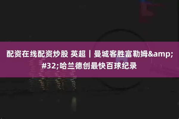 配资在线配资炒股 英超|曼城客胜富勒姆 哈兰德创最快百球纪录