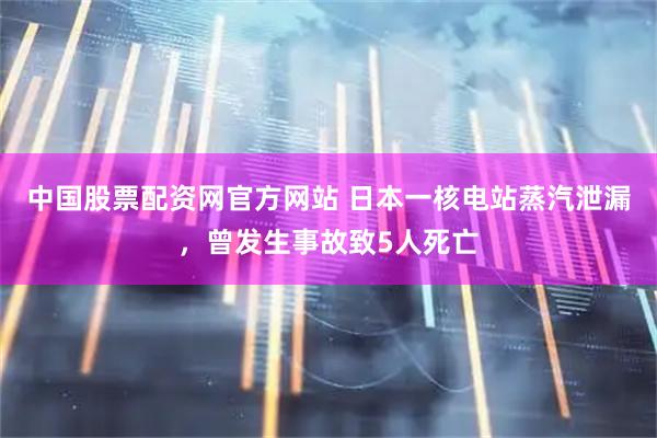 中国股票配资网官方网站 日本一核电站蒸汽泄漏，曾发生事故致5人死亡