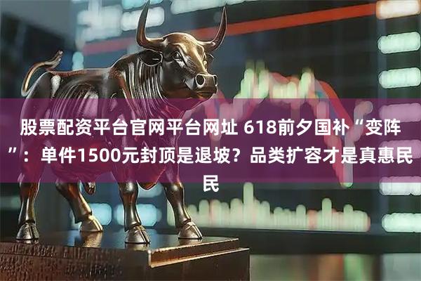 股票配资平台官网平台网址 618前夕国补“变阵”：单件1500元封顶是退坡？品类扩容才是真惠民