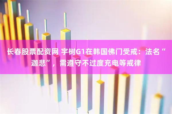 长春股票配资网 宇树G1在韩国佛门受戒：法名“迦悲”，需遵守不过度充电等戒律