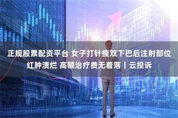 正规股票配资平台 女子打针瘦双下巴后注射部位红肿溃烂 高额治疗费无着落丨云投诉