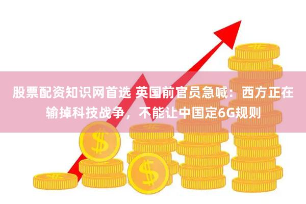 股票配资知识网首选 英国前官员急喊：西方正在输掉科技战争，不能让中国定6G规则