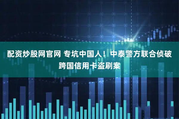 配资炒股网官网 专坑中国人！中泰警方联合侦破跨国信用卡盗刷案