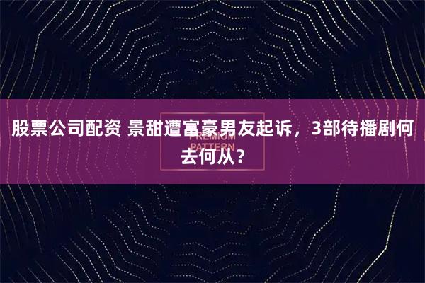 股票公司配资 景甜遭富豪男友起诉，3部待播剧何去何从？