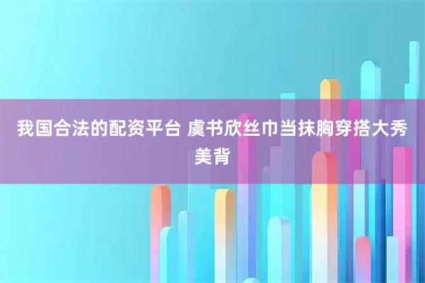 我国合法的配资平台 虞书欣丝巾当抹胸穿搭大秀美背